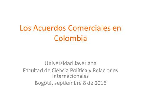 Los Acuerdos Comerciales en Colombia Universidad Javeriana Facultad de Ciencia Política y Relaciones Internacionales Bogotá, septiembre 8 de 2016.