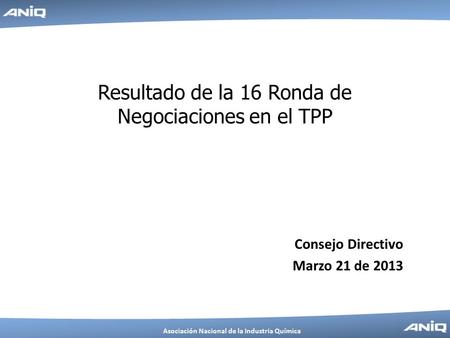 Asociación Nacional de la Industria Química Resultado de la 16 Ronda de Negociaciones en el TPP Consejo Directivo Marzo 21 de 2013.