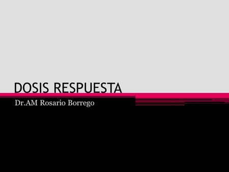 DOSIS RESPUESTA Dr.AM Rosario Borrego. La correspondencia entre la cantidad de tóxico y la magnitud del efecto es lo que se conoce como la relación dosis-efecto.