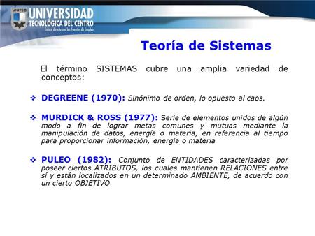 Teoría de Sistemas El término SISTEMAS cubre una amplia variedad de conceptos:  DEGREENE (1970): Sinónimo de orden, lo opuesto al caos.  MURDICK & ROSS.
