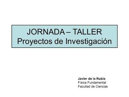 JORNADA – TALLER Proyectos de Investigación Javier de la Rubia Física Fundamental Facultad de Ciencias.