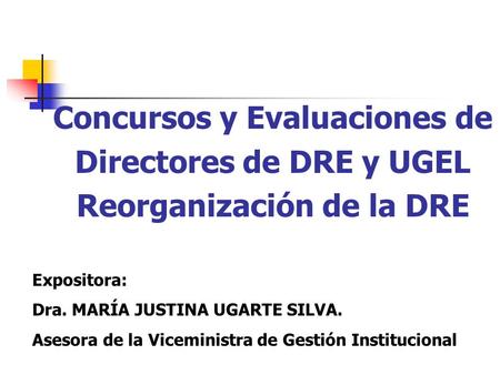 Concursos y Evaluaciones de Directores de DRE y UGEL Reorganización de la DRE Expositora: Dra. MARÍA JUSTINA UGARTE SILVA. Asesora de la Viceministra de.