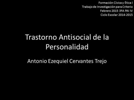 Trastorno Antisocial de la Personalidad Antonio Ezequiel Cervantes Trejo Formación Cívica y Ética I Trabajo de Investigación para Criterio Febrero 2015.