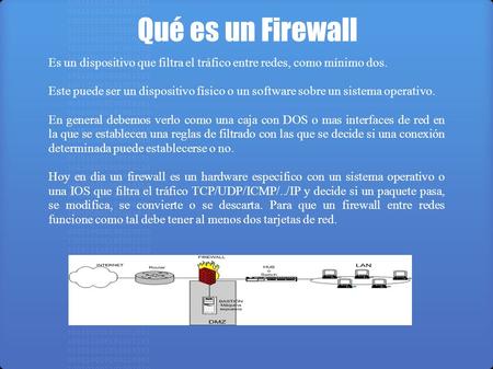Qué es un Firewall Es un dispositivo que filtra el tráfico entre redes, como mínimo dos. Este puede ser un dispositivo físico o un software sobre un sistema.