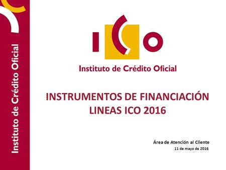 INSTRUMENTOS DE FINANCIACIÓN LINEAS ICO 2016 Área de Atención al Cliente 11 de mayo de 2016.