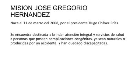 MISION JOSE GREGORIO HERNANDEZ Nace el 11 de marzo del 2008, por el presidente Hugo Chávez Frías. Se encuentra destinada a brindar atención integral y.