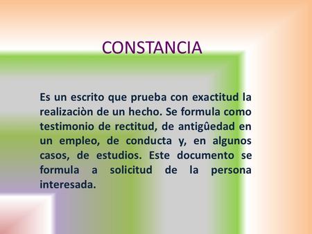 CONSTANCIA Es un escrito que prueba con exactitud la realizaciòn de un hecho. Se formula como testimonio de rectitud, de antigûedad en un empleo, de conducta.