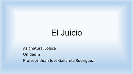 El Juicio Asignatura: Lógica Unidad: 2 Profesor: Juan José Gallareta Rodríguez.