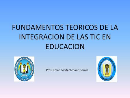 FUNDAMENTOS TEORICOS DE LA INTEGRACION DE LAS TIC EN EDUCACION Prof. Rolando Stechmann Torres.