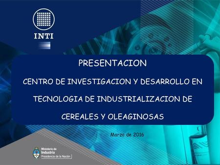 PRESENTACION CENTRO DE INVESTIGACION Y DESARROLLO EN TECNOLOGIA DE INDUSTRIALIZACION DE CEREALES Y OLEAGINOSAS Marzo de 2016.