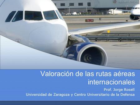 Valoración de las rutas aéreas internacionales Prof. Jorge Rosell Universidad de Zaragoza y Centro Universitario de la Defensa.