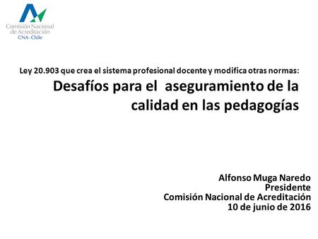 Alfonso Muga Naredo Presidente Comisión Nacional de Acreditación 10 de junio de 2016 Ley 20.903 que crea el sistema profesional docente y modifica otras.