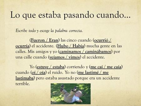 Lo que estaba pasando cuando… Escribe todo y escoge la palabra correcta. ( Fueron / Eran ) las cinco cuando ( ocurrió / ocurría ) el accidente. ( Hubo.