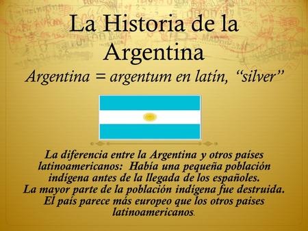 La Historia de la Argentina Argentina = argentum en latín, “silver” La diferencia entre la Argentina y otros países latinoamericanos: Había una pequeña.