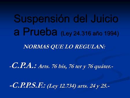 Suspensión del Juicio a Prueba (Ley 24.316 año 1994) NORMAS QUE LO REGULAN: - C.P.A.: Arts. 76 bis, 76 ter y 76 quáter.- -C.P.P.S.F.: (Ley 12.734) arts.
