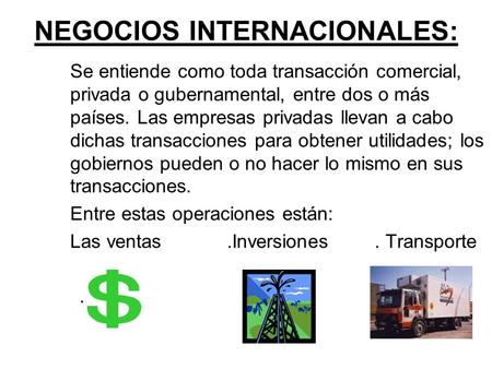NEGOCIOS INTERNACIONALES: Se entiende como toda transacción comercial, privada o gubernamental, entre dos o más países. Las empresas privadas llevan a.