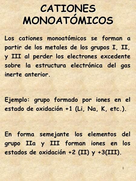 1 CATIONES MONOATÓMICOS Los cationes monoatómicos se forman a partir de los metales de los grupos I, II, y III al perder los electrones excedente sobre.