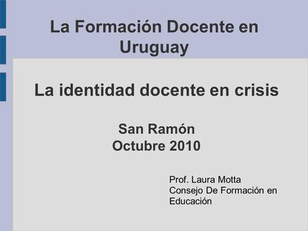 La Formación Docente en Uruguay La identidad docente en crisis San Ramón Octubre 2010 Prof. Laura Motta Consejo De Formación en Educación.