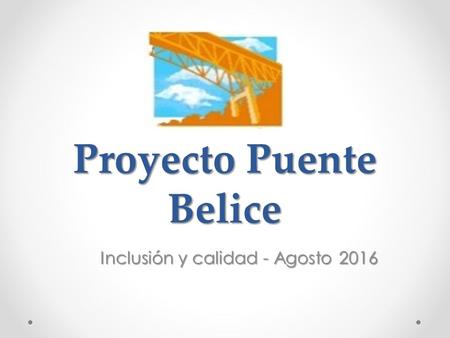 Proyecto Puente Belice Inclusión y calidad - Agosto 2016 Inclusión y calidad - Agosto 2016.