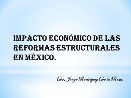 Impacto Económico de las Reformas Estructurales en México. Dr. Jorge Rodríguez De la Rosa.