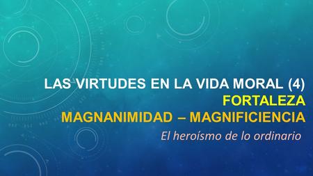 LAS VIRTUDES EN LA VIDA MORAL (4) FORTALEZA MAGNANIMIDAD – MAGNIFICIENCIA El heroísmo de lo ordinario.