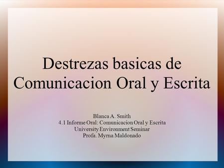 Destrezas basicas de Comunicacion Oral y Escrita Blanca A. Smith 4.1 Informe Oral: Comunicacion Oral y Escrita University Environment Seminar Profa. Myrna.