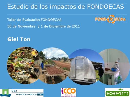 Estudio de los impactos de FONDOECAS Taller de Evaluación FONDOECAS 30 de Noviembre y 1 de Diciembre de 2011 Giel Ton.