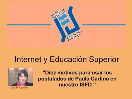 Internet y Educación Superior Diez motivos para usar los postulados de Paula Carlino en nuestro ISFD. Dra. P. Carlino.