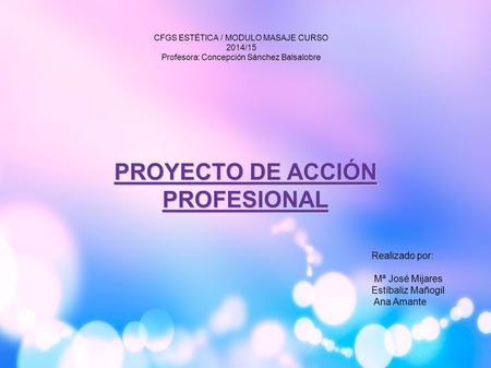 PROYECTO DE ACCIÓN PROFESIONAL Realizado por: Mª José Mijares Estíbaliz Mañogil Ana Amante CFGS ESTÉTICA / MODULO MASAJE CURSO 2014/15 Profesora: Concepción.