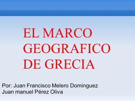EL MARCO GEOGRAFICO DE GRECIA Por: Juan Francisco Melero Dominguez Juan manuel Pérez Oliva.