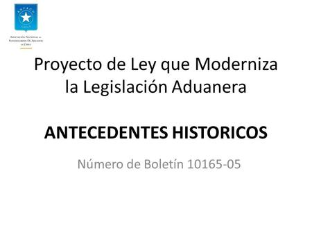 Proyecto de Ley que Moderniza la Legislación Aduanera ANTECEDENTES HISTORICOS Número de Boletín 10165-05.
