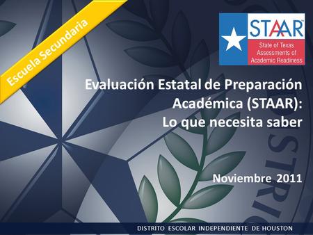 Evaluación Estatal de Preparación Académica (STAAR): Lo que necesita saber Noviembre 2011 DISTRITO ESCOLAR INDEPENDIENTE DE HOUSTON Escuela Secundaria.