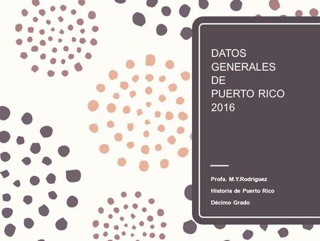 DATOS GENERALES DE PUERTO RICO 2016 Profa. M.Y.Rodríguez Historia de Puerto Rico Décimo Grado.