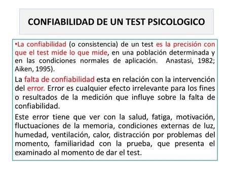 CONFIABILIDAD DE UN TEST PSICOLOGICO La confiabilidad (o consistencia) de un test es la precisión con que el test mide lo que mide, en una población determinada.