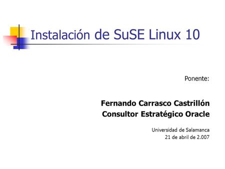 Instalación de SuSE Linux 10 Ponente: Fernando Carrasco Castrillón Consultor Estratégico Oracle Universidad de Salamanca 21 de abril de 2.007.
