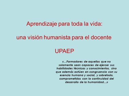 Aprendizaje para toda la vida: una visión humanista para el docente UPAEP «…Formadores de aquellos que no solamente sean capaces de ejercer sus habilidades.