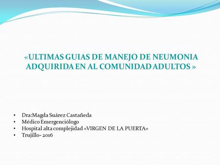 «ULTIMAS GUIAS DE MANEJO DE NEUMONIA ADQUIRIDA EN AL COMUNIDAD ADULTOS » Dra:Magda Suárez Castañeda Médico Emergenciólogo Hospital alta complejidad «VIRGEN.