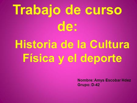 Trabajo de curso de: Historia de la Cultura Física y el deporte Nombre: Amys Escobar Hdez Grupo: D-42.