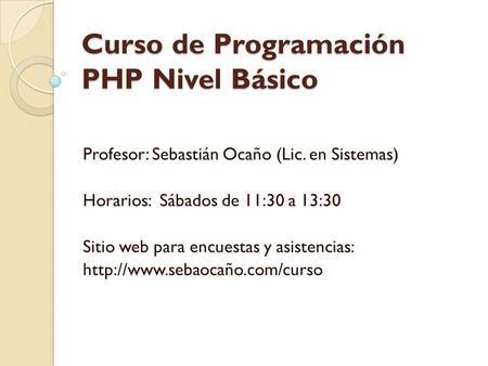 Curso de Programación PHP Nivel Básico Profesor: Sebastián Ocaño (Lic. en Sistemas) Horarios: Sábados de 11:30 a 13:30 Sitio web para encuestas y asistencias: