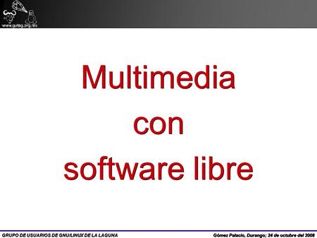 GRUPO DE USUARIOS DE GNU/LINUX DE LA LAGUNA Multimediacon software libre Gómez Palacio, Durango; 24 de octubre del 2008.