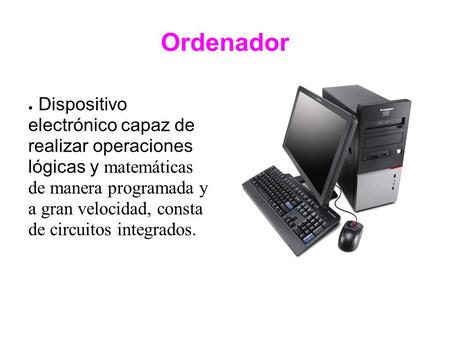 Ordenador ● Dispositivo electrónico capaz de realizar operaciones lógicas y matemáticas de manera programada y a gran velocidad, consta de circuitos integrados.