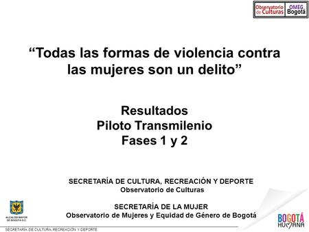 SECRETARÍA DE CULTURA, RECREACIÓN Y DEPORTE “Todas las formas de violencia contra las mujeres son un delito” Resultados Piloto Transmilenio Fases 1 y 2.