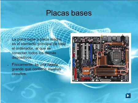 Placas bases ● La placa base o placa madre, es el elemento principal de todo el ordenador, al que se conectan todos los demás dispositivos. ● Físicamente,