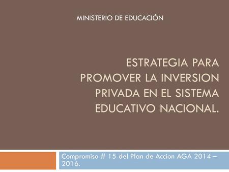 ESTRATEGIA PARA PROMOVER LA INVERSION PRIVADA EN EL SISTEMA EDUCATIVO NACIONAL. Compromiso # 15 del Plan de Accion AGA 2014 – 2016. MINISTERIO DE EDUCACIÓN.