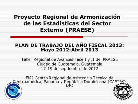 Proyecto Regional de Armonización de las Estadísticas del Sector Externo (PRAESE) PLAN DE TRABAJO DEL AÑO FISCAL 2013: Mayo 2012-Abril 2013 Taller Regional.