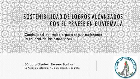 SOSTENIBILIDAD DE LOGROS ALCANZADOS CON EL PRAESE EN GUATEMALA Continuidad del trabajo para seguir mejorando la calidad de las estadísticas Bárbara Elizabeth.