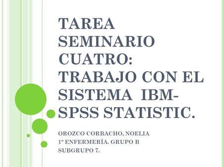 TAREA SEMINARIO CUATRO: TRABAJO CON EL SISTEMA IBM- SPSS STATISTIC. OROZCO CORBACHO, NOELIA 1º ENFERMERÍA. GRUPO B SUBGRUPO 7.