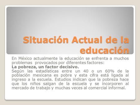 Situación Actual de la educación En México actualmente la educación se enfrenta a muchos problemas provocados por diferentes factores: La pobreza, un factor.