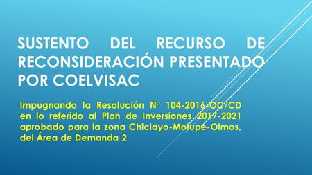 SUSTENTO DEL RECURSO DE RECONSIDERACIÓN PRESENTADO POR COELVISAC Impugnando la Resolución N° 104-2016-OC/CD en lo referido al Plan de Inversiones 2017-2021.