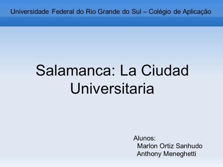 Salamanca: La Ciudad Universitaria Alunos: Marlon Ortiz Sanhudo Anthony Meneghetti Universidade Federal do Rio Grande do Sul – Colégio de Aplicação.